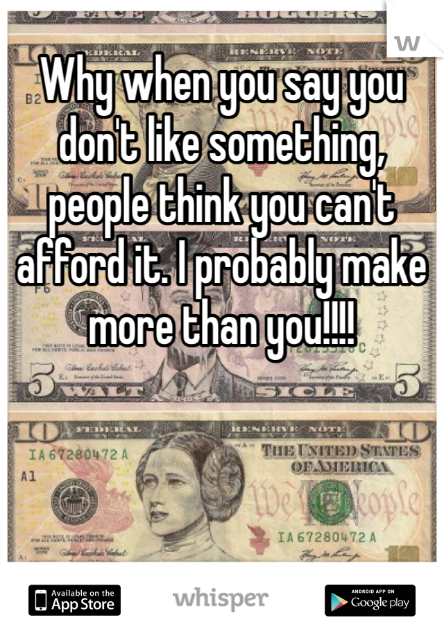 Why when you say you don't like something, people think you can't afford it. I probably make more than you!!!!