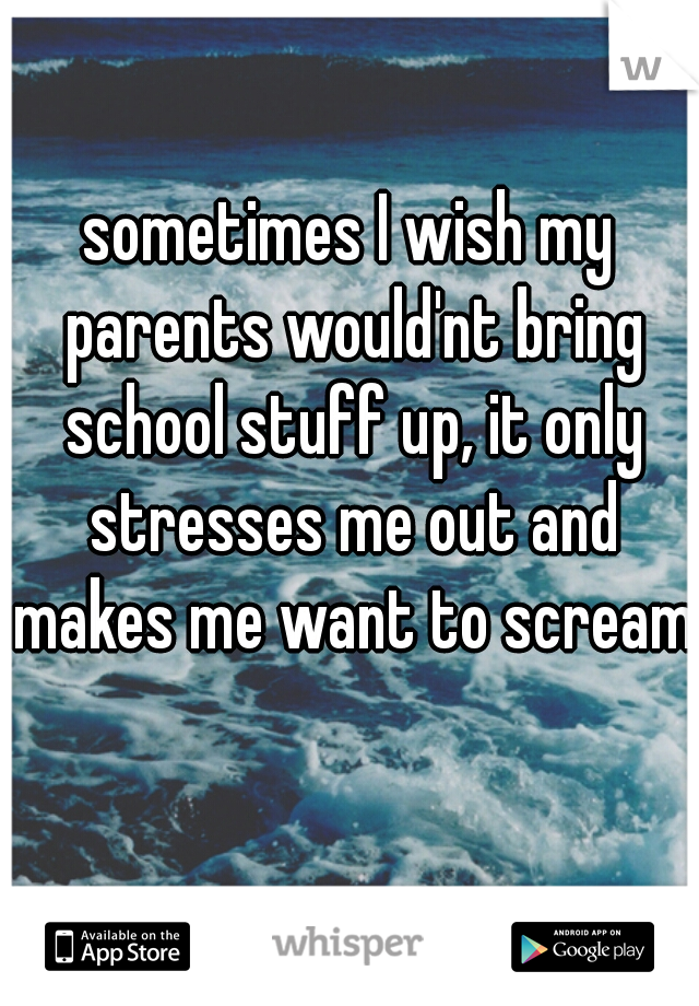 sometimes I wish my parents would'nt bring school stuff up, it only stresses me out and makes me want to scream    