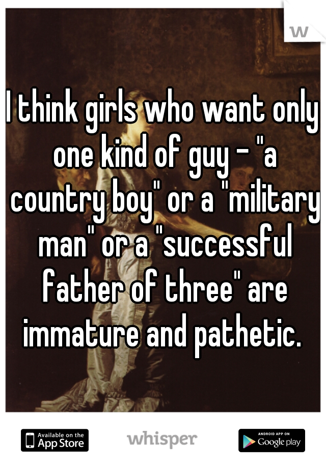 I think girls who want only one kind of guy - "a country boy" or a "military man" or a "successful father of three" are immature and pathetic. 