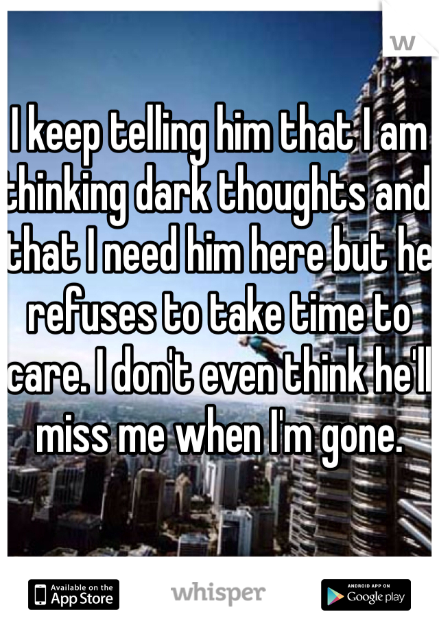 I keep telling him that I am thinking dark thoughts and that I need him here but he refuses to take time to care. I don't even think he'll miss me when I'm gone. 