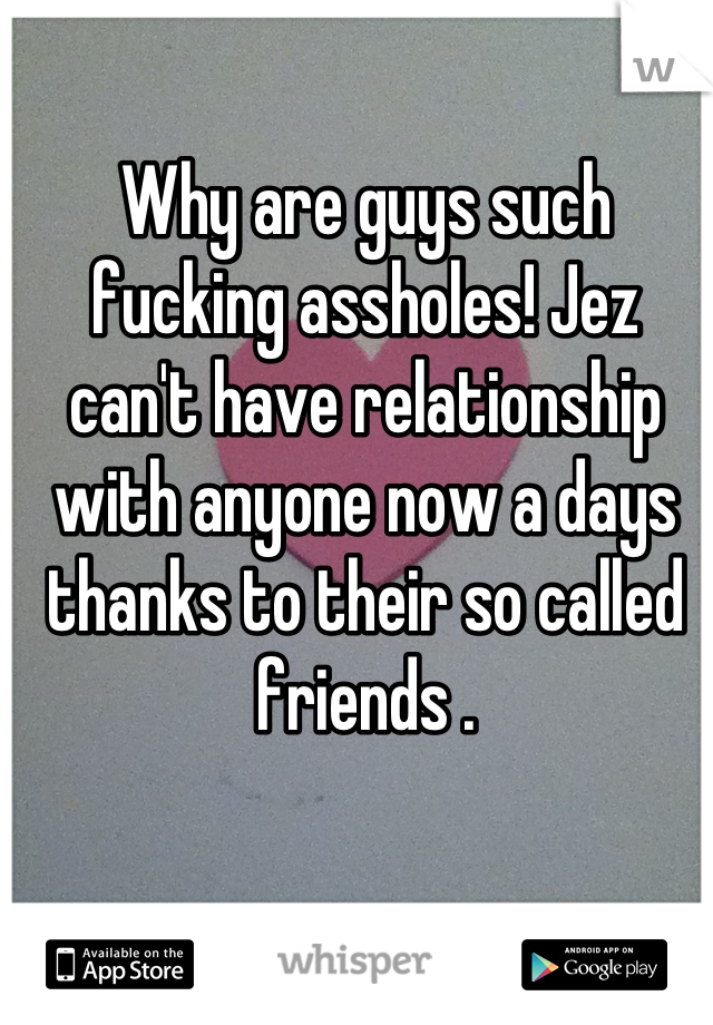 Why are guys such fucking assholes! Jez can't have relationship with anyone now a days thanks to their so called friends .