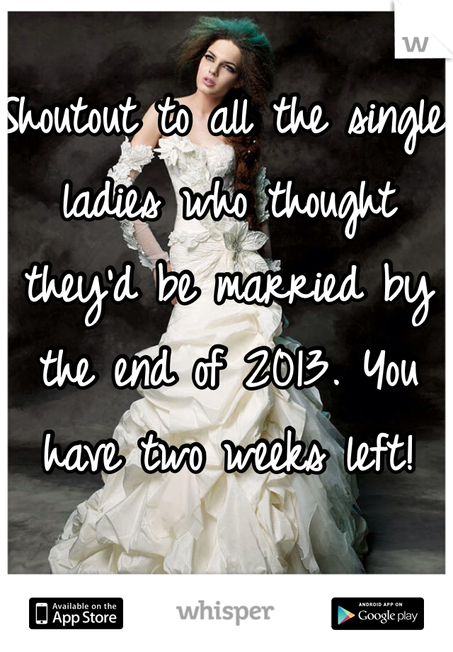 Shoutout to all the single ladies who thought they'd be married by the end of 2013. You have two weeks left!