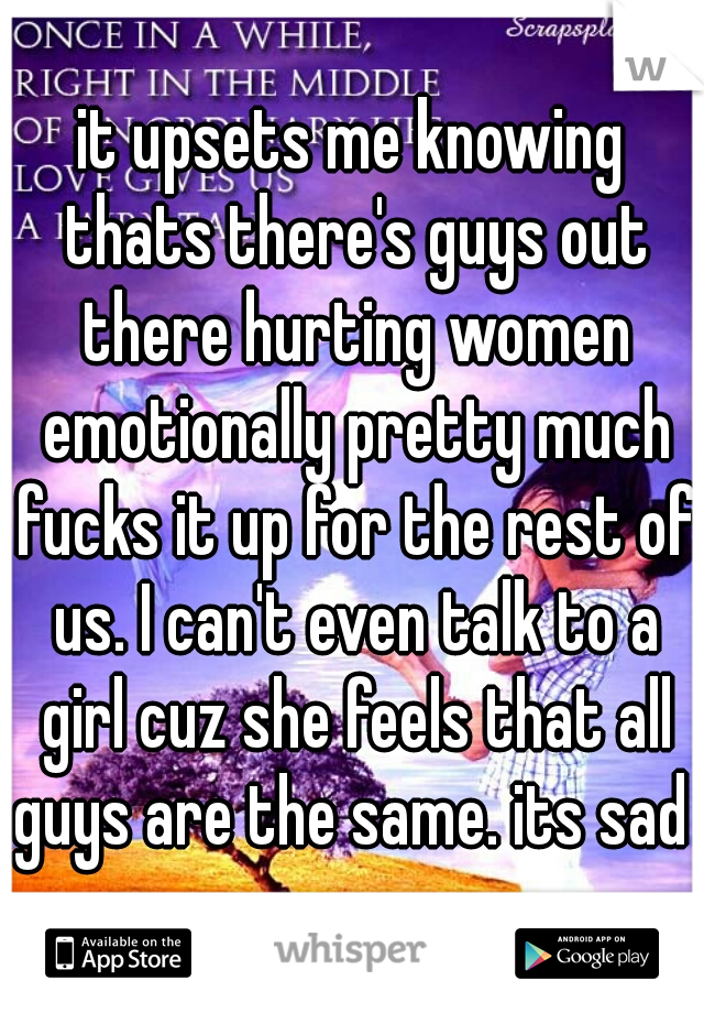 it upsets me knowing thats there's guys out there hurting women emotionally pretty much fucks it up for the rest of us. I can't even talk to a girl cuz she feels that all guys are the same. its sad 