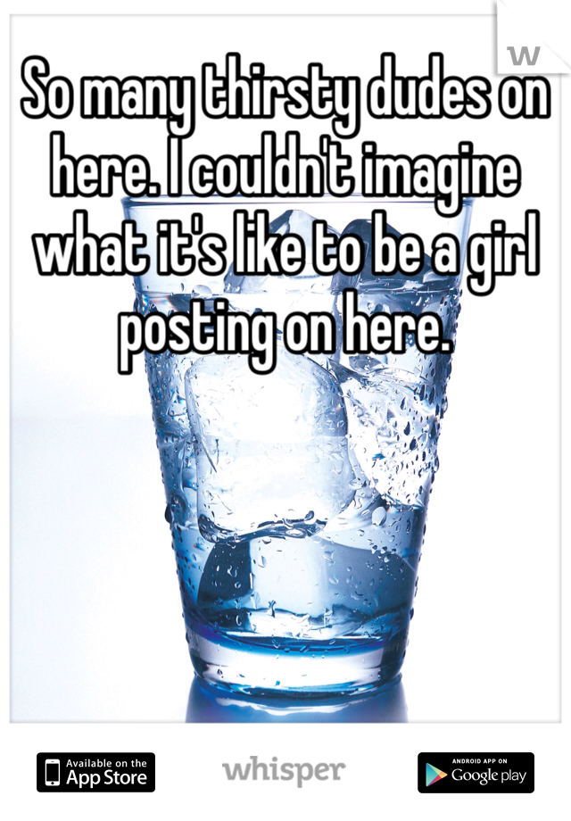 So many thirsty dudes on here. I couldn't imagine what it's like to be a girl posting on here. 