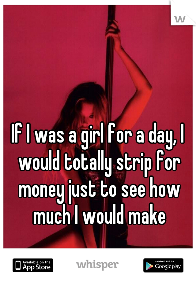 If I was a girl for a day, I would totally strip for money just to see how much I would make