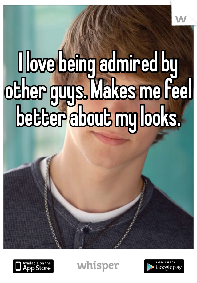 I love being admired by other guys. Makes me feel better about my looks.
