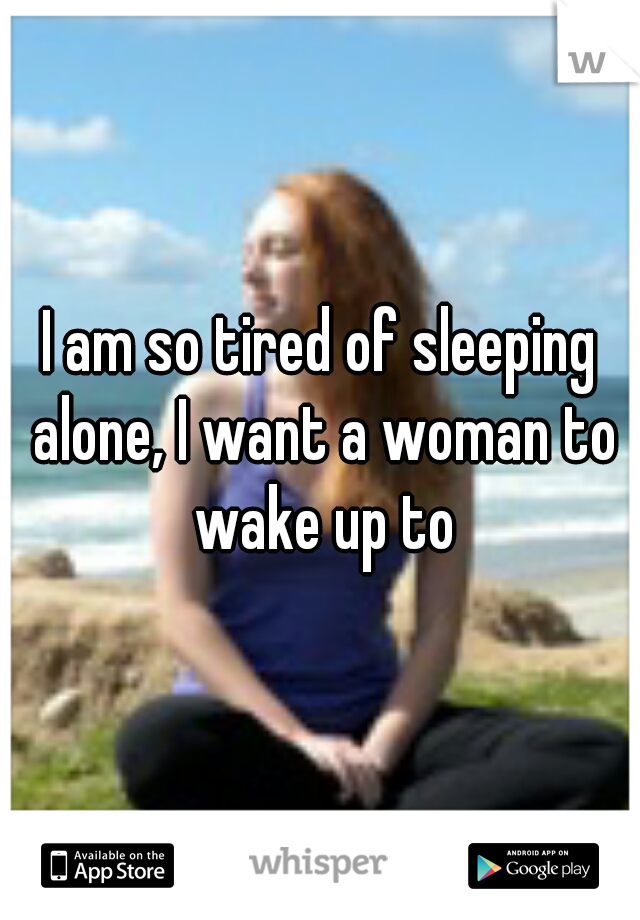 I am so tired of sleeping alone, I want a woman to wake up to