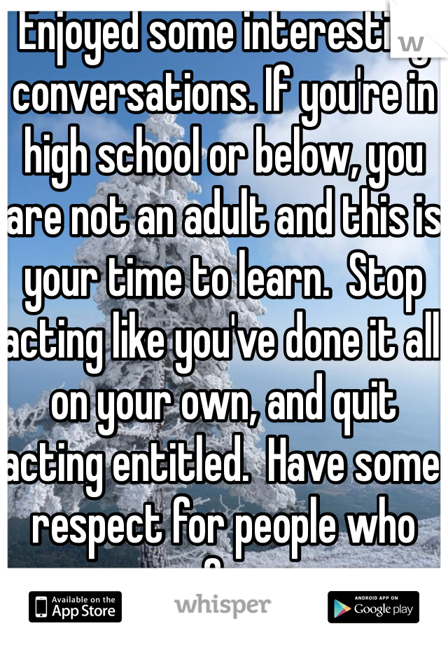Enjoyed some interesting conversations. If you're in high school or below, you are not an adult and this is your time to learn.  Stop acting like you've done it all on your own, and quit acting entitled.  Have some respect for people who care for you.