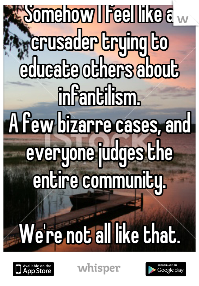 Somehow I feel like a crusader trying to educate others about infantilism.
A few bizarre cases, and everyone judges the entire community.

We're not all like that.