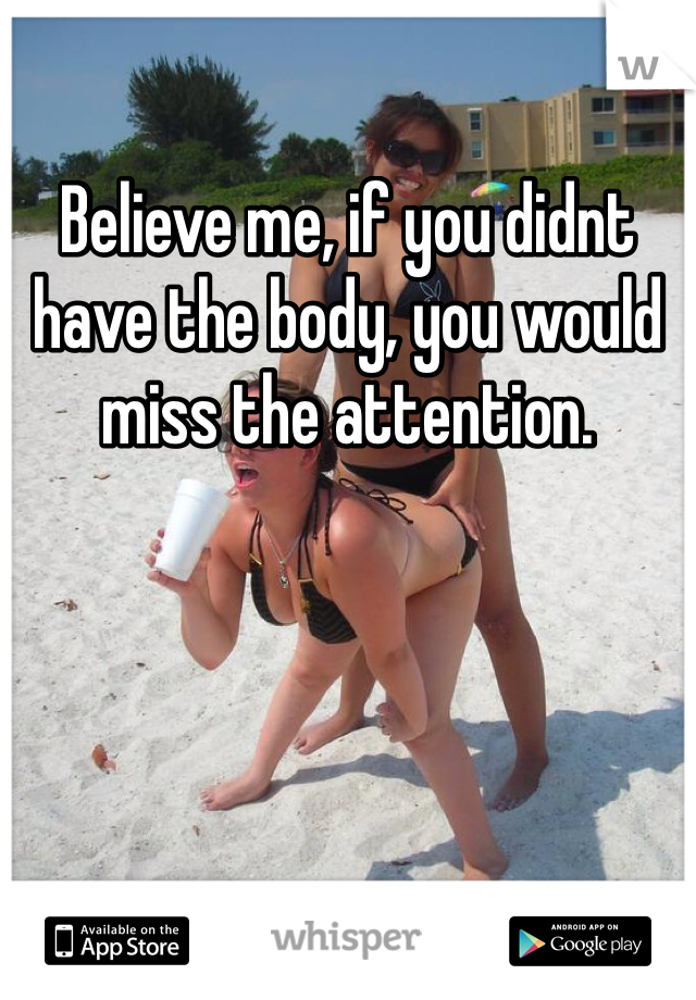 Believe me, if you didnt have the body, you would miss the attention.