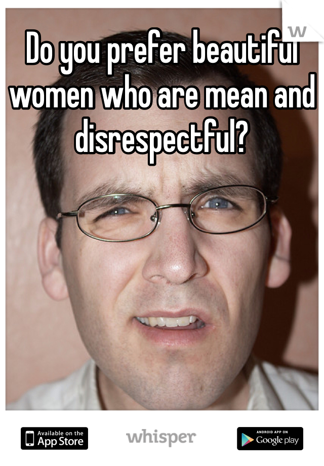 Do you prefer beautiful women who are mean and disrespectful?