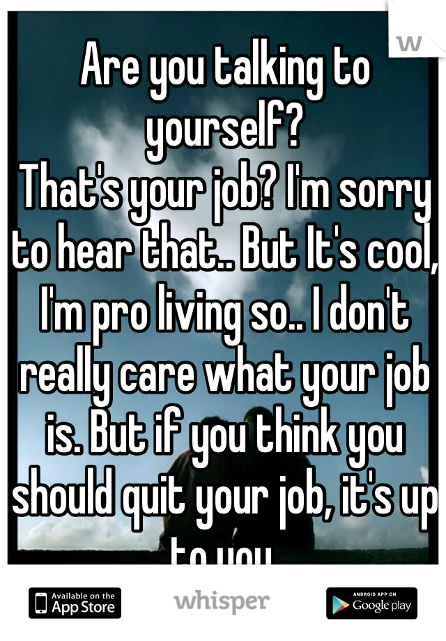 Are you talking to yourself?
That's your job? I'm sorry to hear that.. But It's cool, I'm pro living so.. I don't really care what your job is. But if you think you should quit your job, it's up to you.