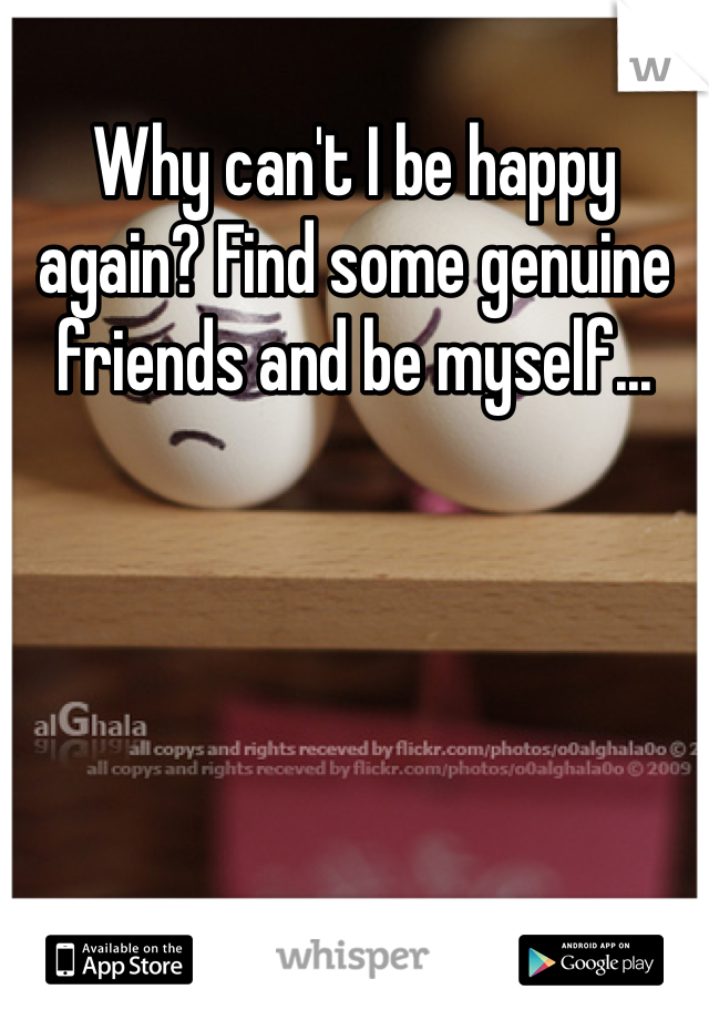 Why can't I be happy again? Find some genuine friends and be myself...