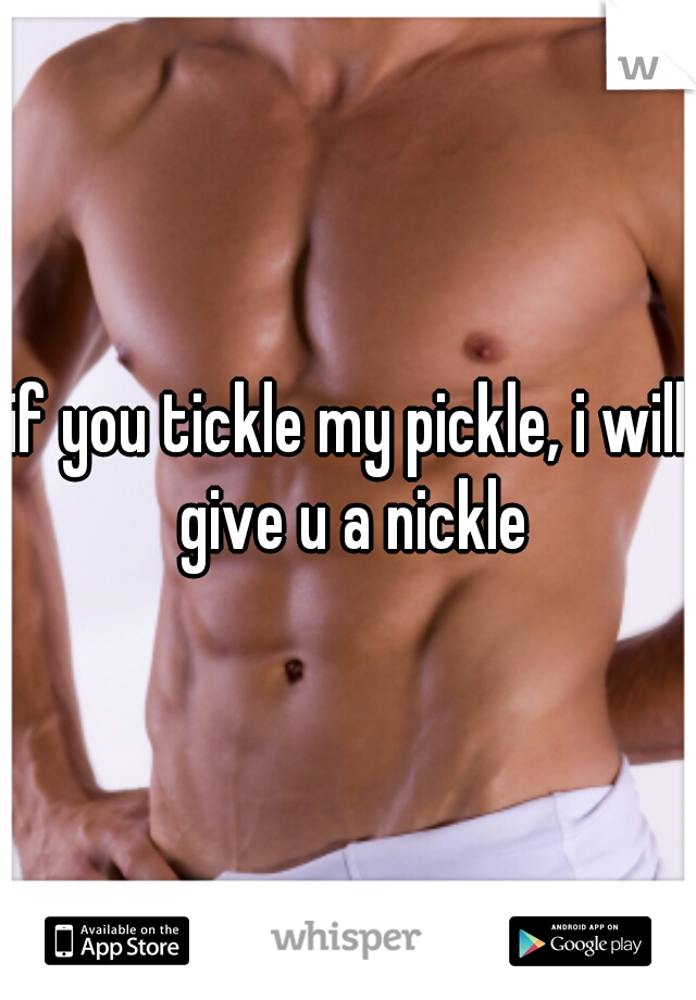 if you tickle my pickle, i will give u a nickle