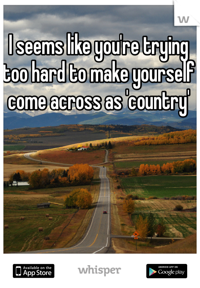 I seems like you're trying too hard to make yourself come across as 'country' 
