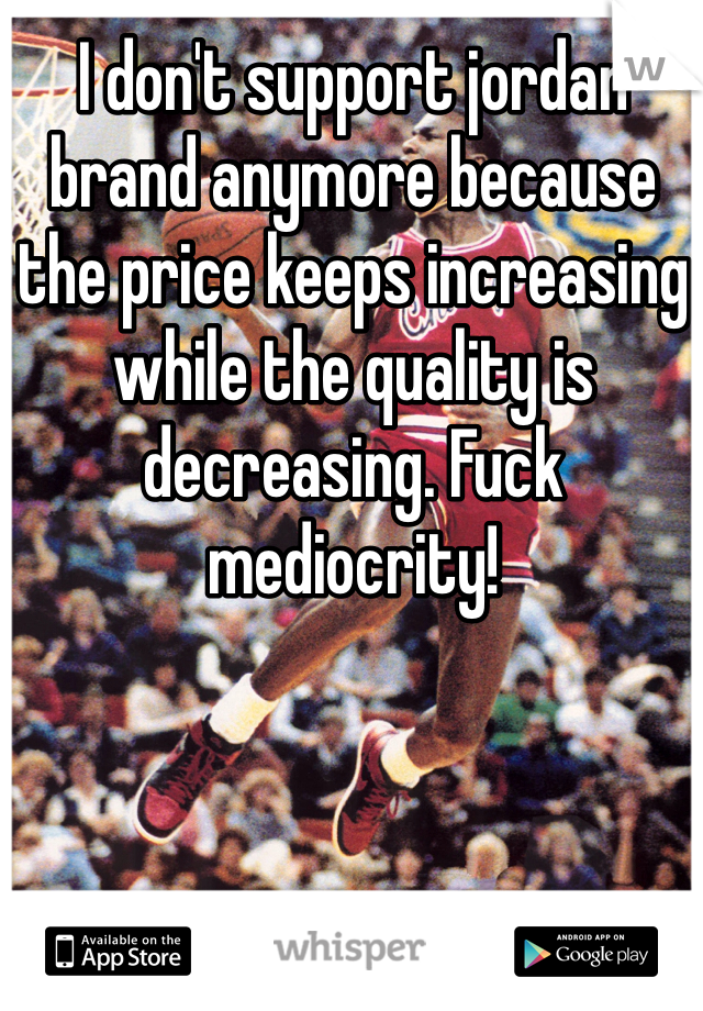 I don't support jordan brand anymore because the price keeps increasing while the quality is decreasing. Fuck mediocrity!