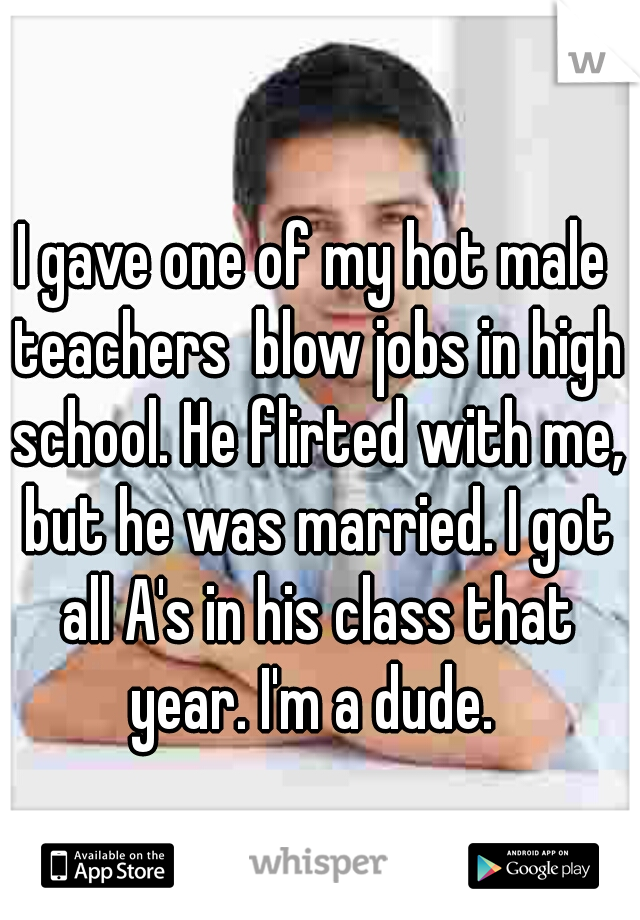 I gave one of my hot male teachers  blow jobs in high school. He flirted with me, but he was married. I got all A's in his class that year. I'm a dude. 