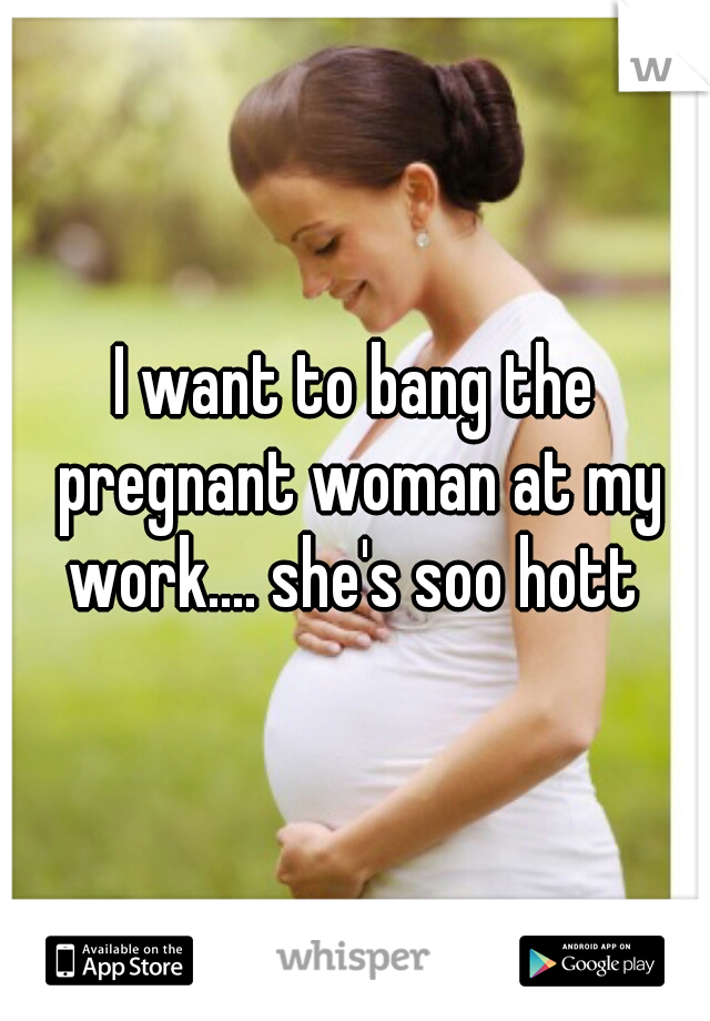 I want to bang the pregnant woman at my work.... she's soo hott 
