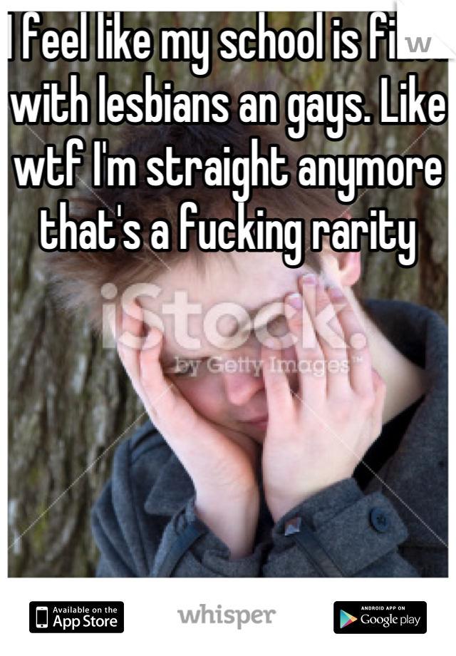 I feel like my school is filled with lesbians an gays. Like wtf I'm straight anymore that's a fucking rarity