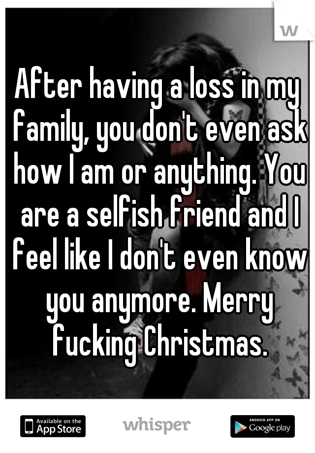 After having a loss in my family, you don't even ask how I am or anything. You are a selfish friend and I feel like I don't even know you anymore. Merry fucking Christmas.
