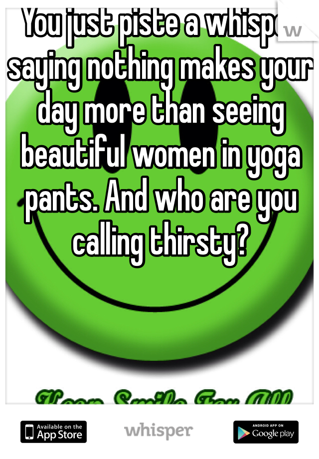 You just piste a whisper saying nothing makes your day more than seeing beautiful women in yoga pants. And who are you calling thirsty?