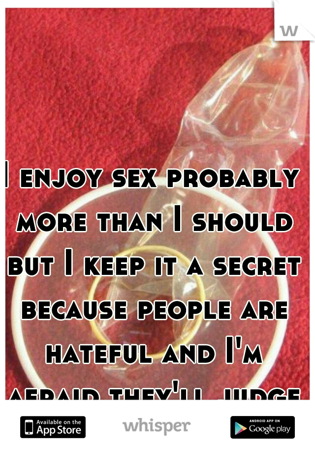 I enjoy sex probably more than I should but I keep it a secret because people are hateful and I'm afraid they'll judge me.
