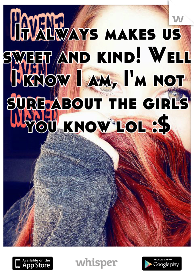 It always makes us sweet and kind! Well I know I am, I'm not sure about the girls you know lol :$