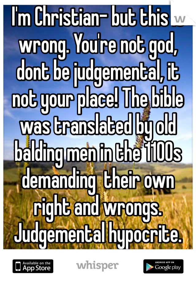 I'm Christian- but this is wrong. You're not god, dont be judgemental, it not your place! The bible was translated by old balding men in the 1100s demanding  their own right and wrongs.
Judgemental hypocrite.