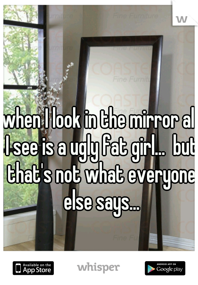 when I look in the mirror all I see is a ugly fat girl...  but that's not what everyone else says...