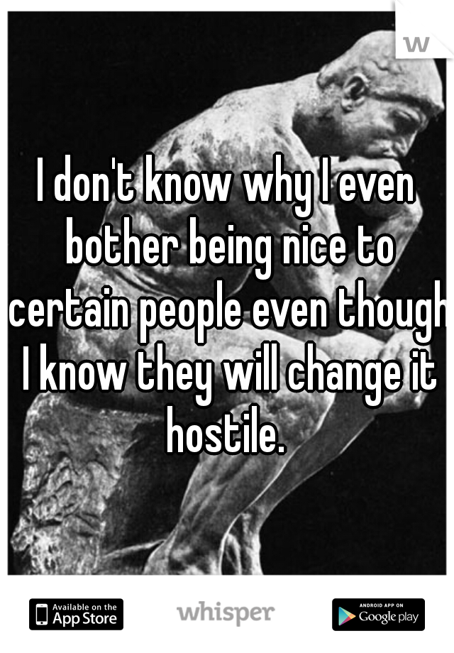 I don't know why I even bother being nice to certain people even though I know they will change it hostile. 