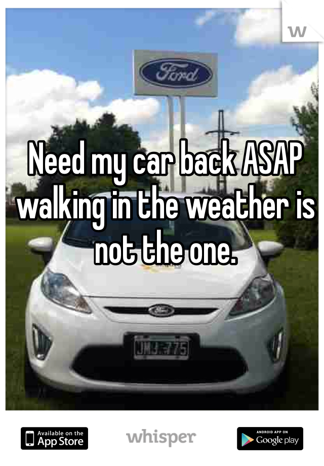 Need my car back ASAP walking in the weather is not the one.