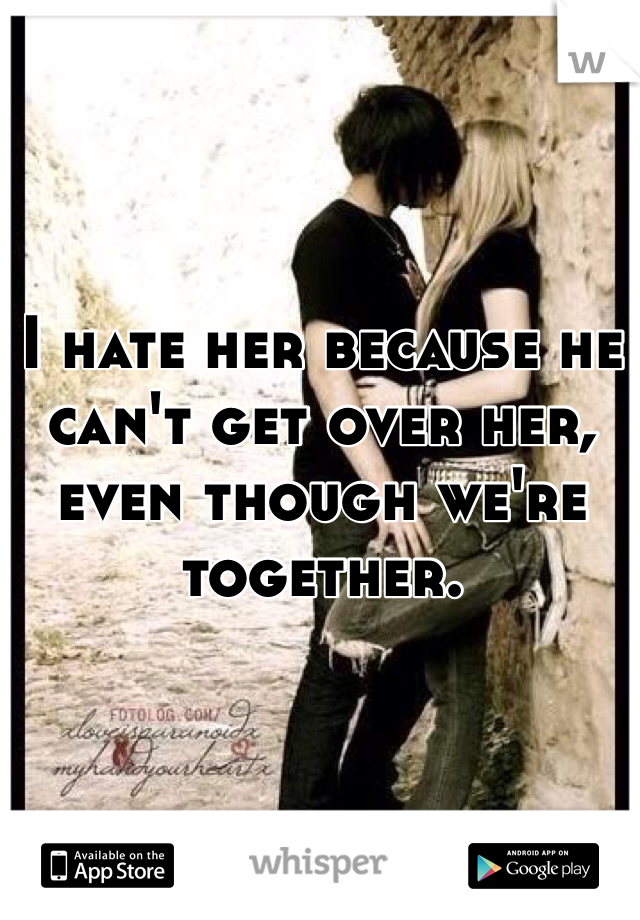 I hate her because he can't get over her, even though we're together. 