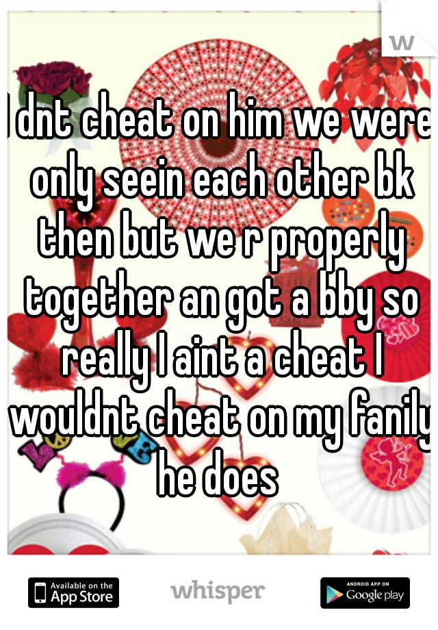 I dnt cheat on him we were only seein each other bk then but we r properly together an got a bby so really I aint a cheat I wouldnt cheat on my fanily he does 