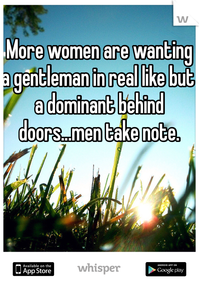 More women are wanting a gentleman in real like but a dominant behind doors...men take note. 