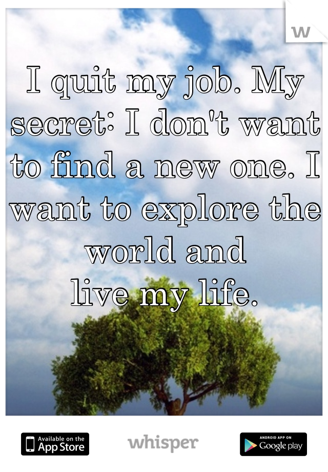 I quit my job. My secret: I don't want to find a new one. I want to explore the world and 
live my life.