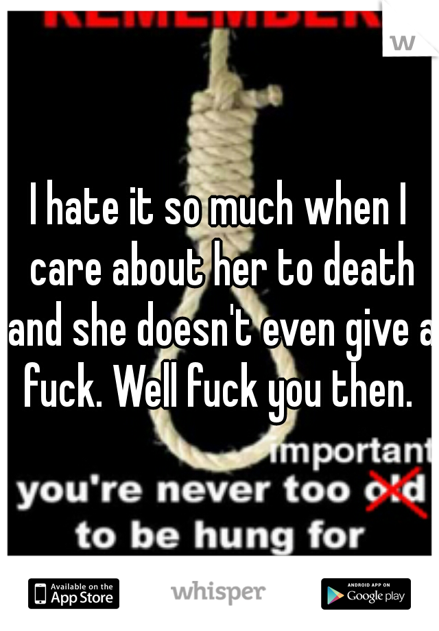 I hate it so much when I care about her to death and she doesn't even give a fuck. Well fuck you then. 