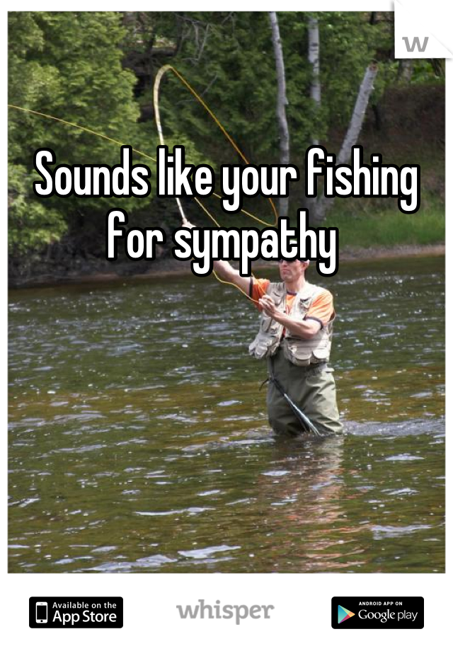 Sounds like your fishing for sympathy 
