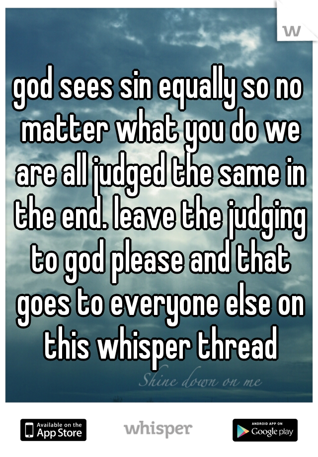 god sees sin equally so no matter what you do we are all judged the same in the end. leave the judging to god please and that goes to everyone else on this whisper thread