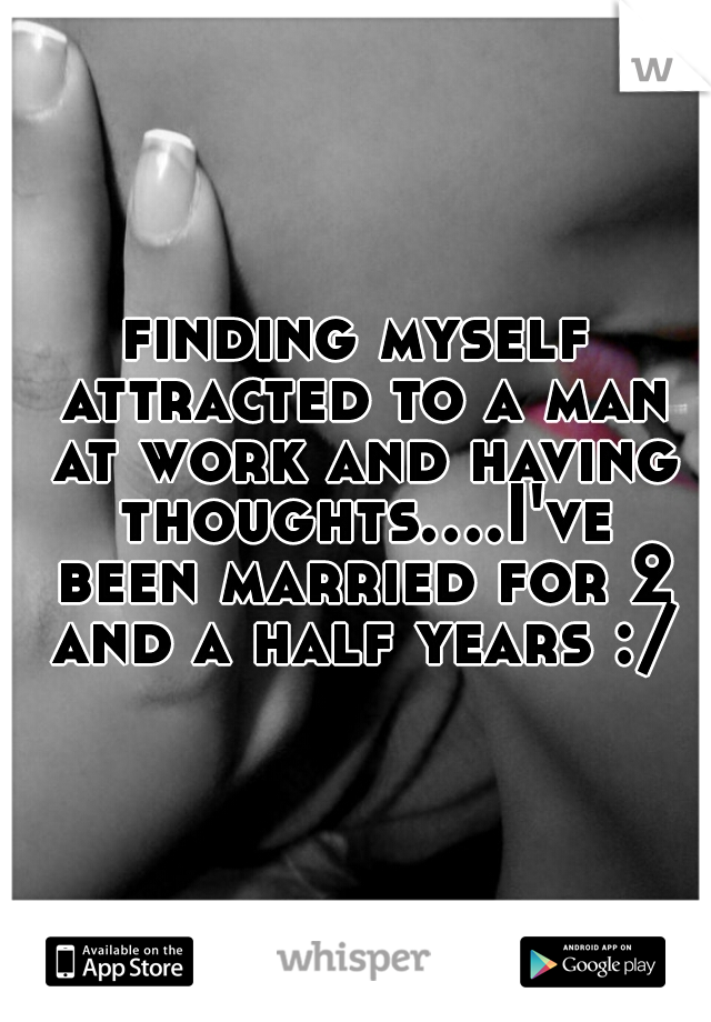 finding myself attracted to a man at work and having thoughts....I've been married for 2 and a half years :/