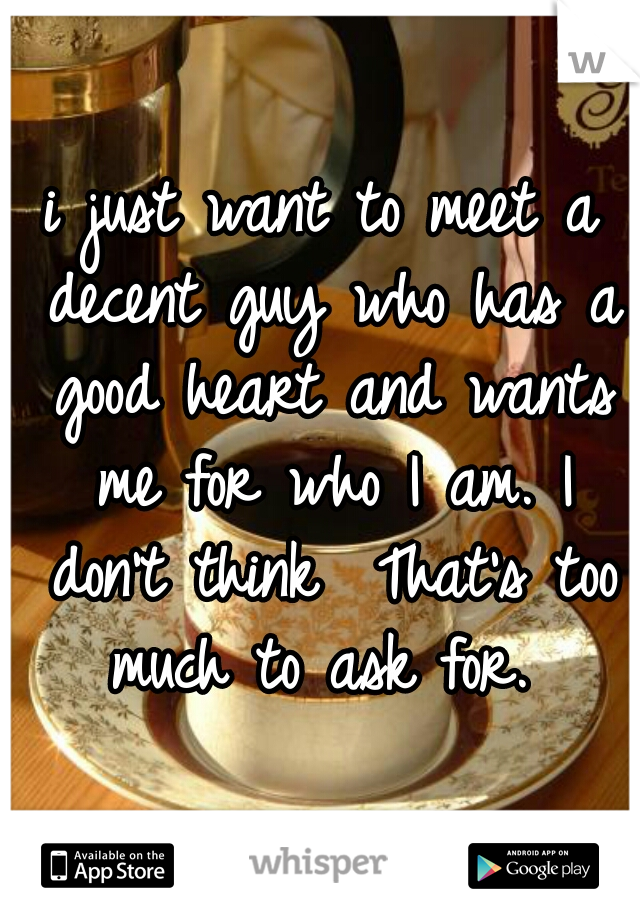 i just want to meet a decent guy who has a good heart and wants me for who I am. I don't think  That's too much to ask for. 