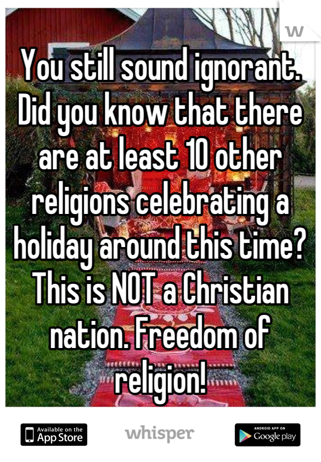 You still sound ignorant. Did you know that there are at least 10 other religions celebrating a holiday around this time? This is NOT a Christian nation. Freedom of religion!