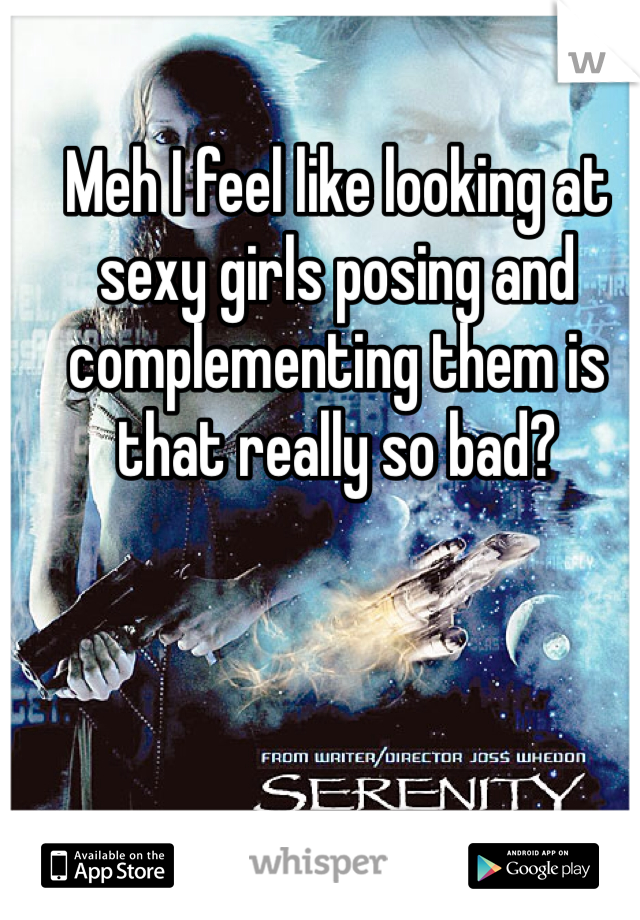 Meh I feel like looking at sexy girls posing and complementing them is that really so bad?
