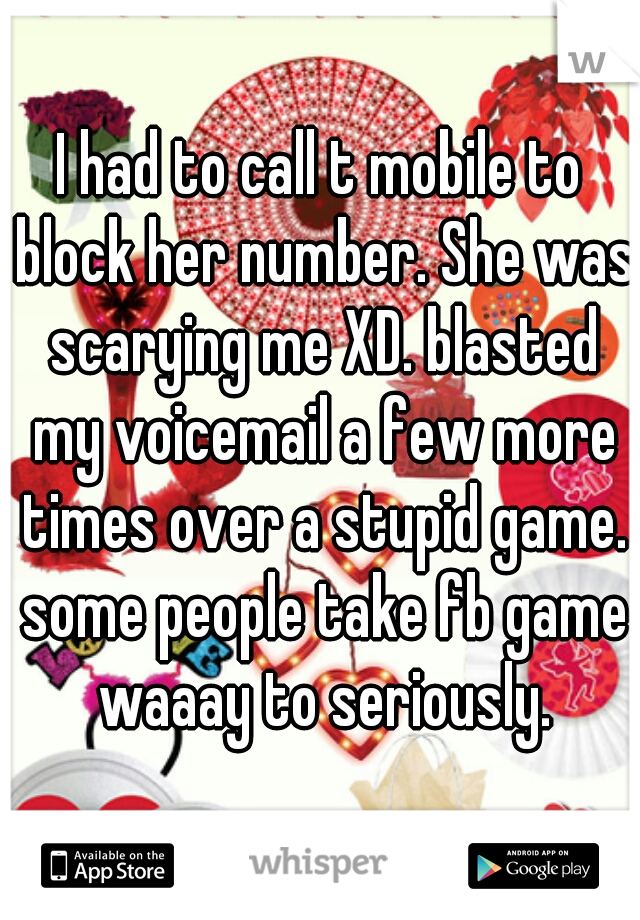 I had to call t mobile to block her number. She was scarying me XD. blasted my voicemail a few more times over a stupid game. some people take fb game waaay to seriously.