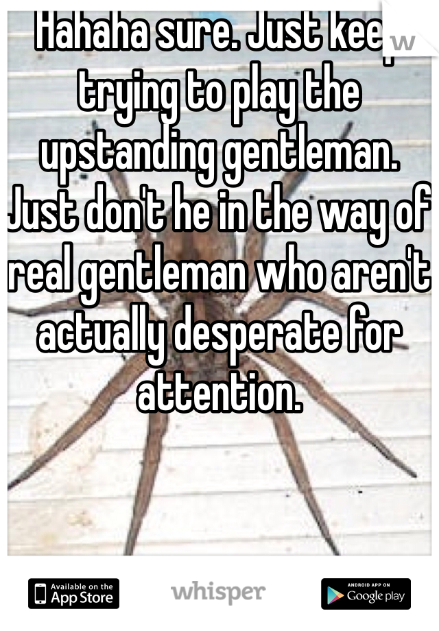 Hahaha sure. Just keep trying to play the upstanding gentleman. Just don't he in the way of real gentleman who aren't actually desperate for attention.