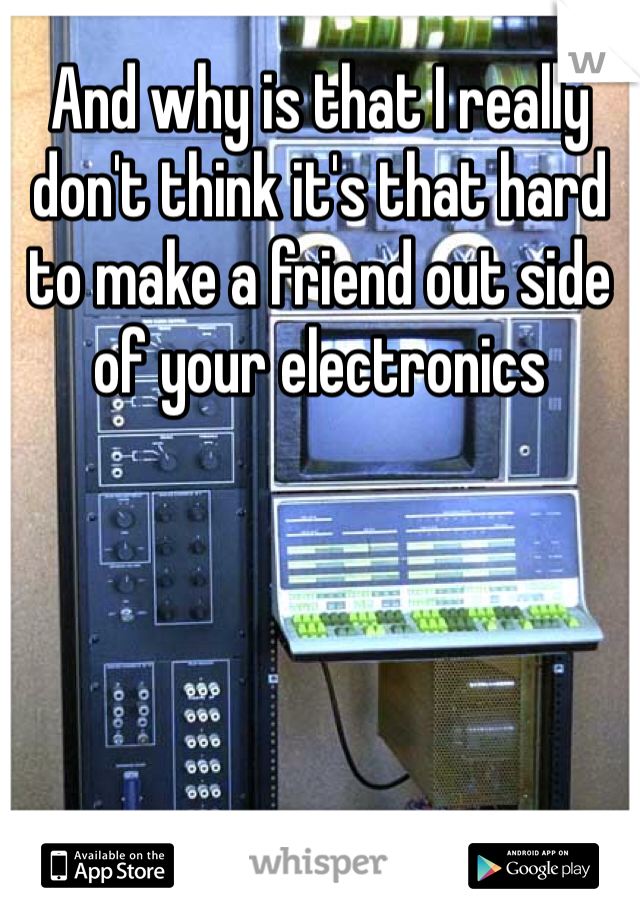 And why is that I really don't think it's that hard to make a friend out side of your electronics 