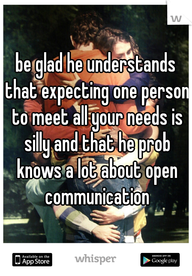 be glad he understands that expecting one person to meet all your needs is silly and that he prob knows a lot about open communication