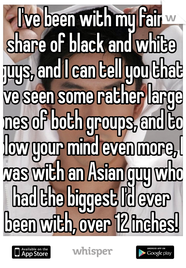 I've been with my fair share of black and white guys, and I can tell you that I've seen some rather large ones of both groups, and to blow your mind even more, I was with an Asian guy who had the biggest I'd ever been with, over 12 inches!