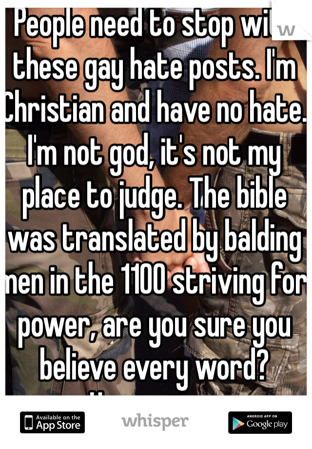 People need to stop with these gay hate posts. I'm Christian and have no hate. I'm not god, it's not my place to judge. The bible was translated by balding men in the 1100 striving for power, are you sure you believe every word? 
Hypocrites. 