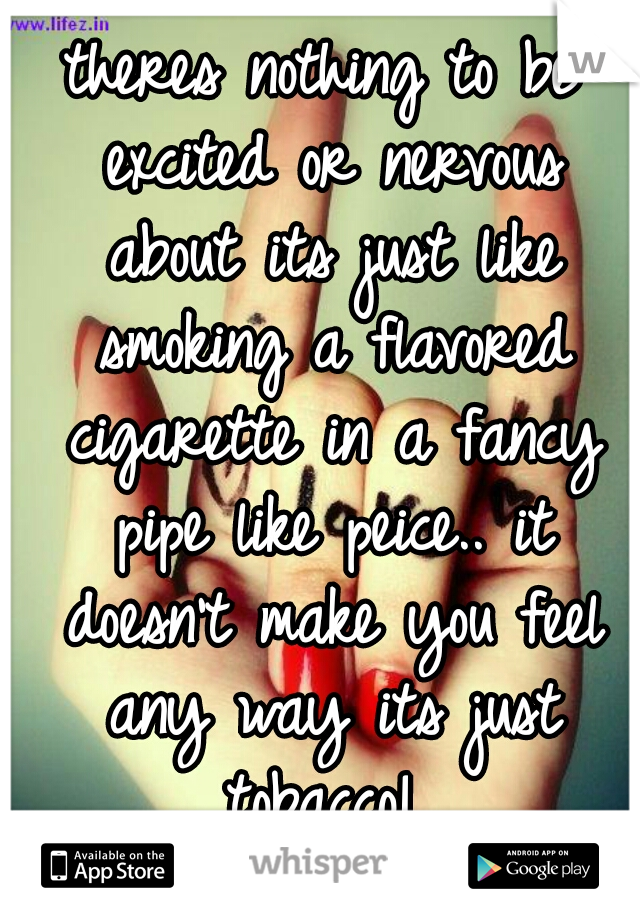 theres nothing to be excited or nervous about its just like smoking a flavored cigarette in a fancy pipe like peice.. it doesn't make you feel any way its just tobacco! 