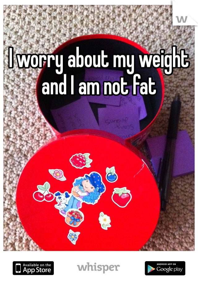 I worry about my weight and I am not fat 
